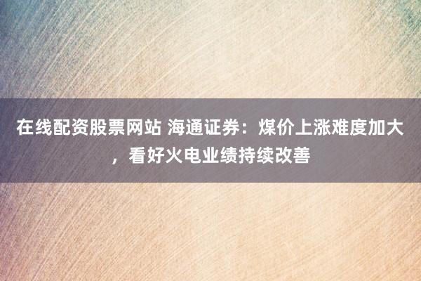 在线配资股票网站 海通证券：煤价上涨难度加大，看好火电业绩持续改善