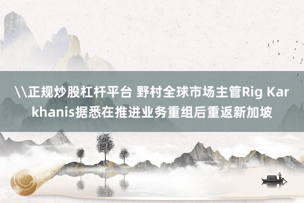 \正规炒股杠杆平台 野村全球市场主管Rig Karkhanis据悉在推进业务重组后重返新加坡