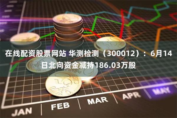 在线配资股票网站 华测检测（300012）：6月14日北向资金减持186.03万股