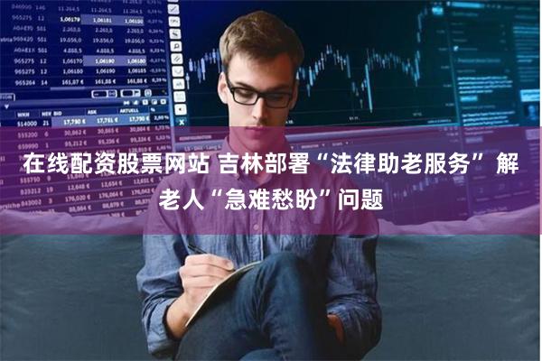 在线配资股票网站 吉林部署“法律助老服务” 解老人“急难愁盼”问题