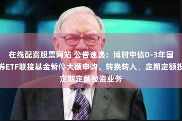 在线配资股票网站 公告速递：博时中债0-3年国开行债券ETF联接基金暂停大额申购、转换转入、定期定额投资业务