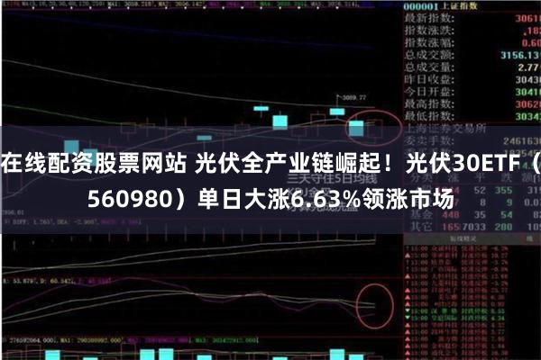 在线配资股票网站 光伏全产业链崛起！光伏30ETF（560980）单日大涨6.63%领涨市场