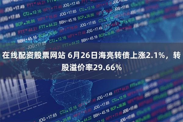 在线配资股票网站 6月26日海亮转债上涨2.1%，转股溢价率29.66%