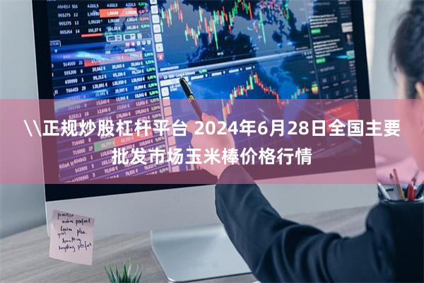 \正规炒股杠杆平台 2024年6月28日全国主要批发市场玉米棒价格行情