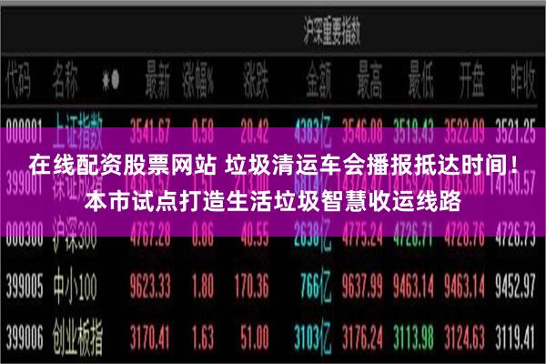 在线配资股票网站 垃圾清运车会播报抵达时间！本市试点打造生活垃圾智慧收运线路