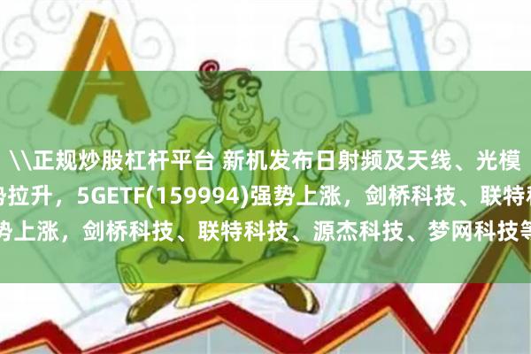 \正规炒股杠杆平台 新机发布日射频及天线、光模块、光通信等概念强势拉升，5GETF(159994)强势上涨，剑桥科技、联特科技、源杰科技、梦网科技等领涨