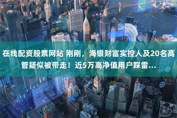 在线配资股票网站 刚刚，海银财富实控人及20名高管疑似被带走！近5万高净值用户踩雷...