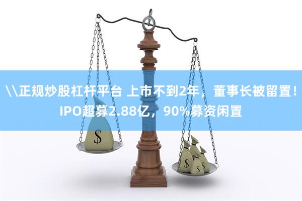 \正规炒股杠杆平台 上市不到2年，董事长被留置！IPO超募2.88亿，90%募资闲置